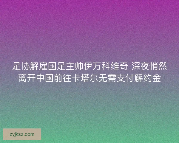 足协解雇国足主帅伊万科维奇 深夜悄然离开中国前往卡塔尔无需支付解约金
