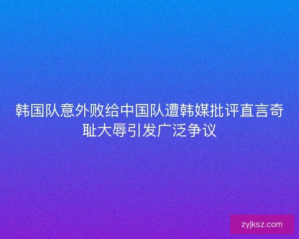 韩国队意外败给中国队遭韩媒批评直言奇耻大辱引发广泛争议