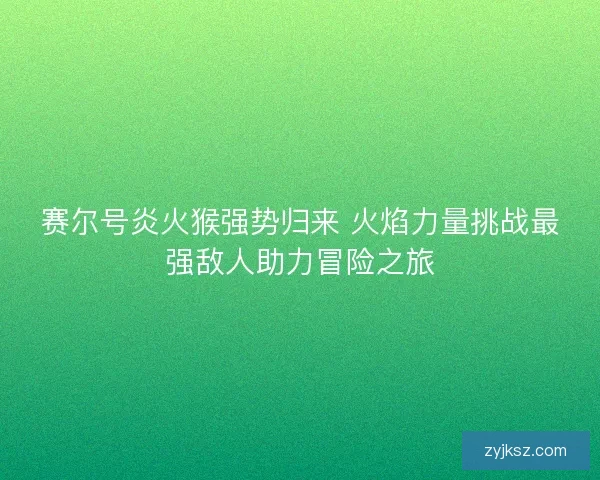赛尔号炎火猴强势归来 火焰力量挑战最强敌人助力冒险之旅 赛尔号炎火猴强势归来 火焰力量挑战最强敌人助力冒险之旅