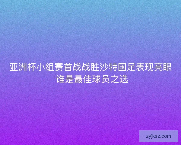 亚洲杯小组赛首战战胜沙特国足表现亮眼 谁是最佳球员之选