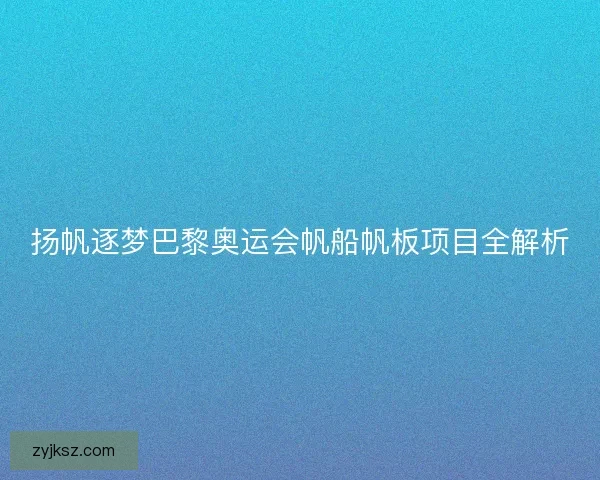 扬帆逐梦巴黎奥运会帆船帆板项目全解析