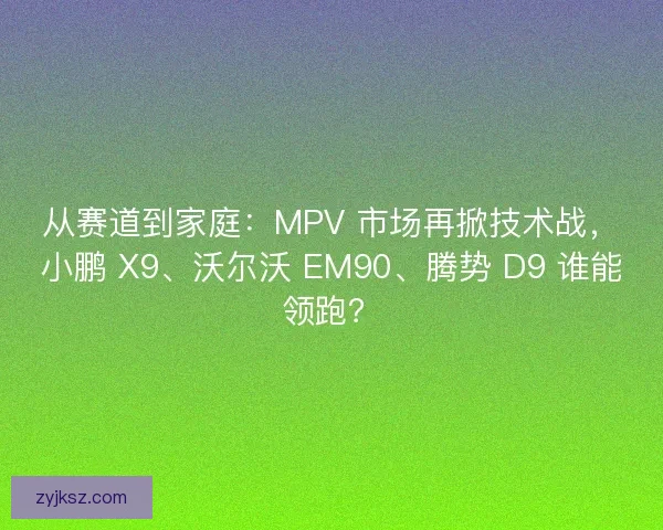 从赛道到家庭：MPV 市场再掀技术战，小鹏 X9、沃尔沃 EM90、腾势 D9 谁能领跑？