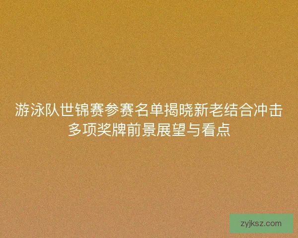 游泳队世锦赛参赛名单揭晓新老结合冲击多项奖牌前景展望与看点