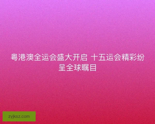粤港澳全运会盛大开启 十五运会精彩纷呈全球瞩目