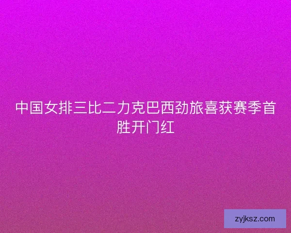 中国女排三比二力克巴西劲旅喜获赛季首胜开门红 中国女排三比二力克巴西劲旅喜获赛季首胜开门红