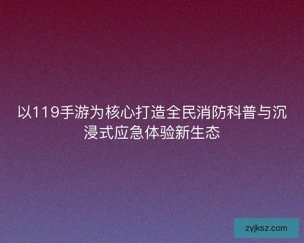 以119手游为核心打造全民消防科普与沉浸式应急体验新生态