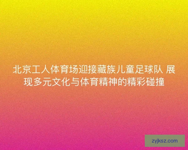 北京工人体育场迎接藏族儿童足球队 展现多元文化与体育精神的精彩碰撞