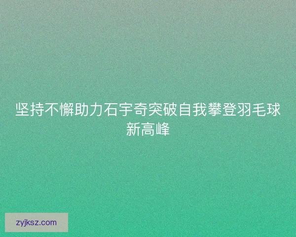 坚持不懈助力石宇奇突破自我攀登羽毛球新高峰 坚持不懈助力石宇奇突破自我攀登羽毛球新高峰