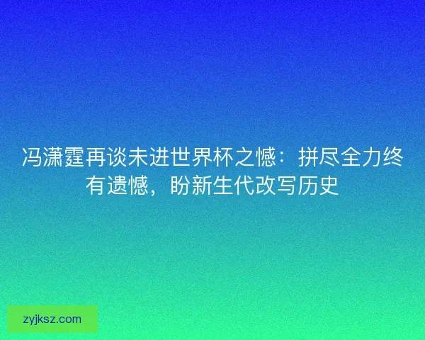 冯潇霆再谈未进世界杯之憾：拼尽全力终有遗憾，盼新生代改写历史