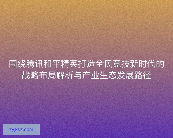 围绕腾讯和平精英打造全民竞技新时代的战略布局解析与产业生态发展路径 围绕腾讯和平精英打造全民竞技新时代的战略布局解析与产业生态发展路径
