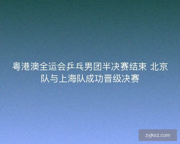粤港澳全运会乒乓男团半决赛结束 北京队与上海队成功晋级决赛 粤港澳全运会乒乓男团半决赛结束 北京队与上海队成功晋级决赛