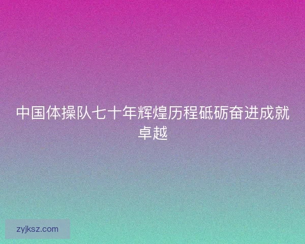 中国体操队七十年辉煌历程砥砺奋进成就卓越