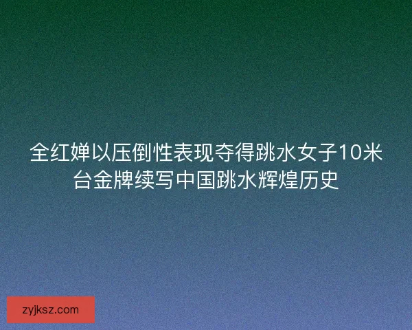全红婵以压倒性表现夺得跳水女子10米台金牌续写中国跳水辉煌历史