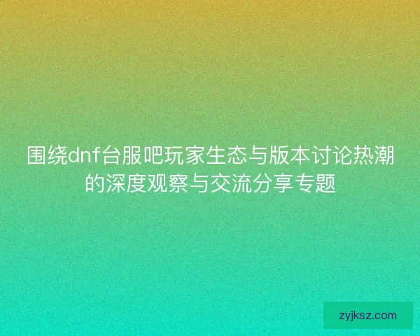 围绕dnf台服吧玩家生态与版本讨论热潮的深度观察与交流分享专题
