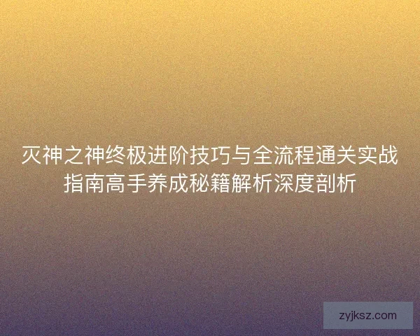 灭神之神终极进阶技巧与全流程通关实战指南高手养成秘籍解析深度剖析