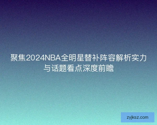 聚焦2024NBA全明星替补阵容解析实力与话题看点深度前瞻 聚焦2024NBA全明星替补阵容解析实力与话题看点深度前瞻