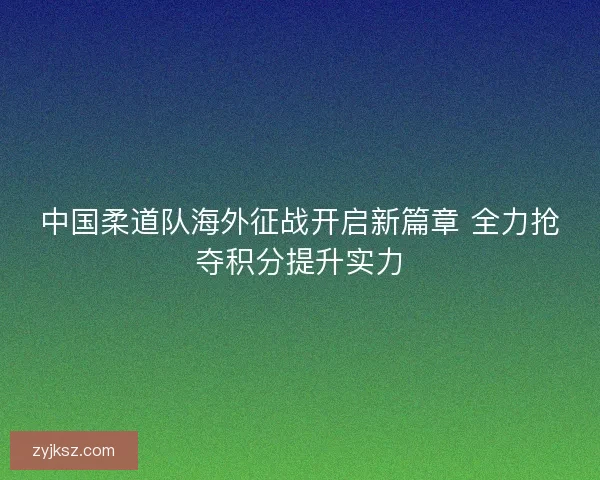 中国柔道队海外征战开启新篇章 全力抢夺积分提升实力