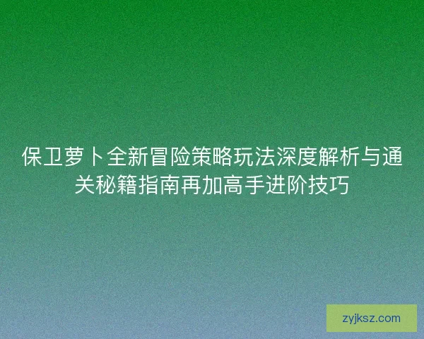 保卫萝卜全新冒险策略玩法深度解析与通关秘籍指南再加高手进阶技巧