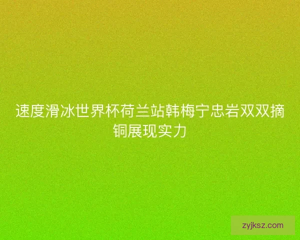 速度滑冰世界杯荷兰站韩梅宁忠岩双双摘铜展现实力 速度滑冰世界杯荷兰站韩梅宁忠岩双双摘铜展现实力