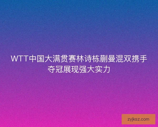 WTT中国大满贯赛林诗栋蒯曼混双携手夺冠展现强大实力 WTT中国大满贯赛林诗栋蒯曼混双携手夺冠展现强大实力