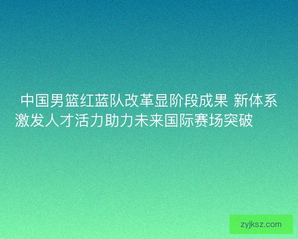 中国男篮红蓝队改革显阶段成果 新体系激发人才活力助力未来国际赛场突破🏀🇨🇳 中国男篮红蓝队改革显阶段成果 新体系激发人才活力助力未来国际赛场突破🏀🇨🇳