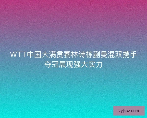 WTT中国大满贯赛林诗栋蒯曼混双携手夺冠展现强大实力