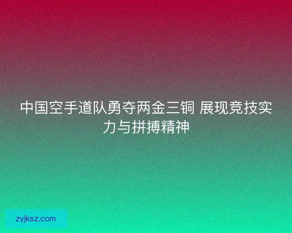 中国空手道队勇夺两金三铜 展现竞技实力与拼搏精神