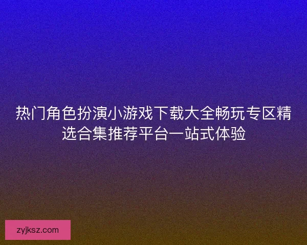 热门角色扮演小游戏下载大全畅玩专区精选合集推荐平台一站式体验