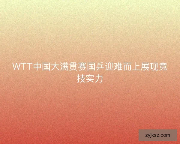 WTT中国大满贯赛国乒迎难而上展现竞技实力