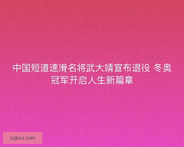 中国短道速滑名将武大靖宣布退役 冬奥冠军开启人生新篇章