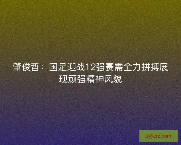 肇俊哲：国足迎战12强赛需全力拼搏展现顽强精神风貌