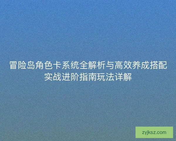 冒险岛角色卡系统全解析与高效养成搭配实战进阶指南玩法详解 冒险岛角色卡系统全解析与高效养成搭配实战进阶指南玩法详解