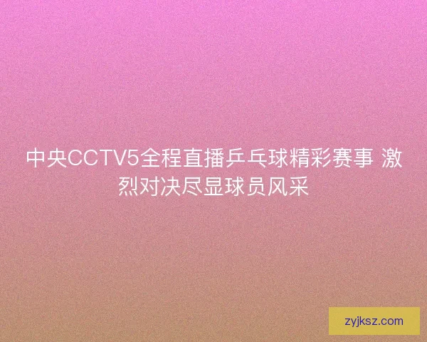 中央CCTV5全程直播乒乓球精彩赛事 激烈对决尽显球员风采