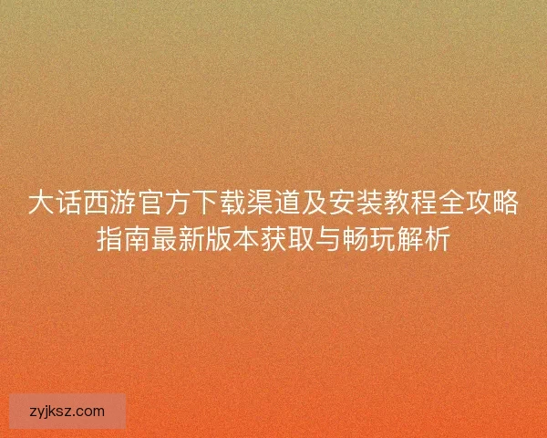 大话西游官方下载渠道及安装教程全攻略指南最新版本获取与畅玩解析