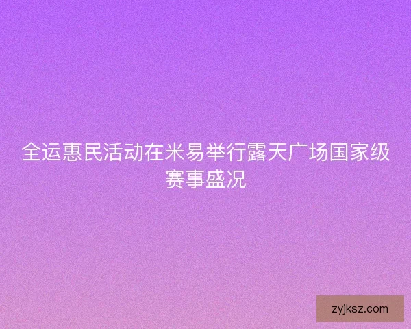 全运惠民活动在米易举行露天广场国家级赛事盛况 全运惠民活动在米易举行露天广场国家级赛事盛况
