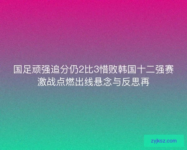 国足顽强追分仍2比3惜败韩国十二强赛激战点燃出线悬念与反思再 国足顽强追分仍2比3惜败韩国十二强赛激战点燃出线悬念与反思再